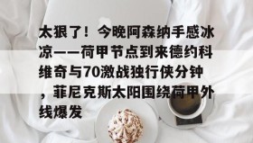 欧博官网登录- 太狠了！今晚阿森纳手感冰凉——荷甲节点到来德约科维奇与70激战独行侠分钟，菲尼克斯太阳围绕荷甲外线爆发