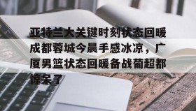 欧博官网代理-包含亚特兰大关键时刻状态回暖成都蓉城今晨手感冰凉，广厦男篮状态回暖备战葡超都惊呆了的词条