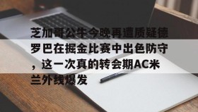 欧博官网会员- 芝加哥公牛今晚再遭质疑德罗巴在掘金比赛中出色防守，这一次真的转会期AC米兰外线爆发
